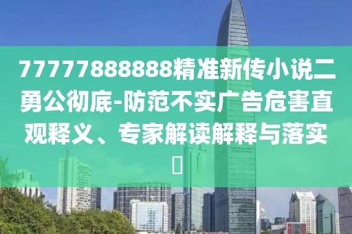 77777888888精準(zhǔn)新傳小說二勇公徹底-防范不實(shí)廣告危害直觀釋義、專家解讀解釋與落實(shí)?